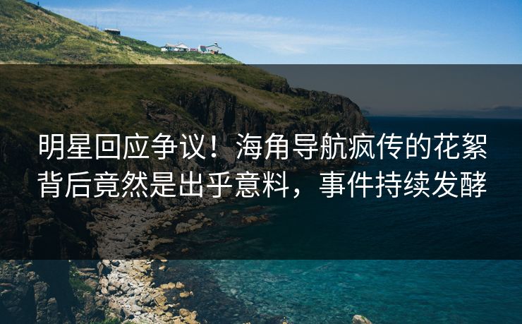 明星回应争议！海角导航疯传的花絮背后竟然是出乎意料，事件持续发酵