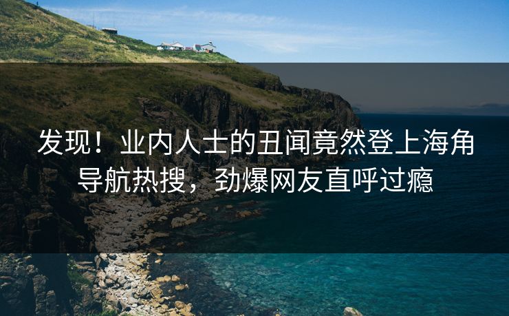 发现！业内人士的丑闻竟然登上海角导航热搜，劲爆网友直呼过瘾
