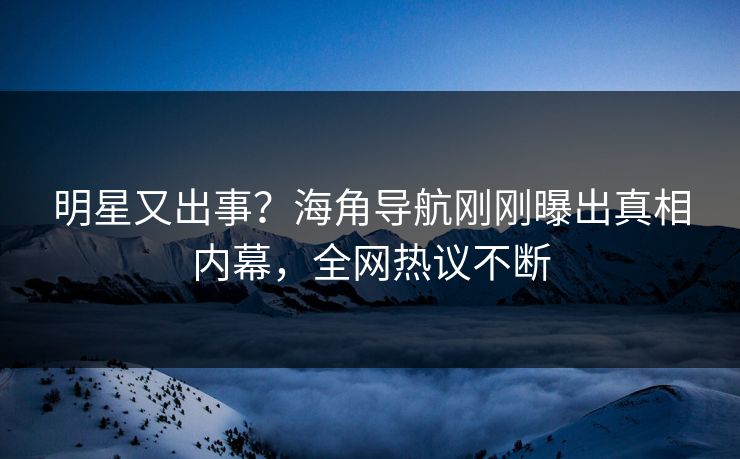 明星又出事？海角导航刚刚曝出真相内幕，全网热议不断
