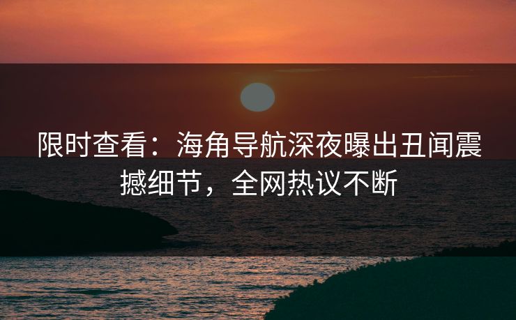 限时查看：海角导航深夜曝出丑闻震撼细节，全网热议不断