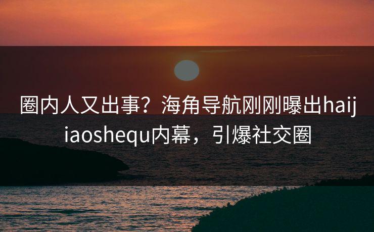 圈内人又出事？海角导航刚刚曝出haijiaoshequ内幕，引爆社交圈