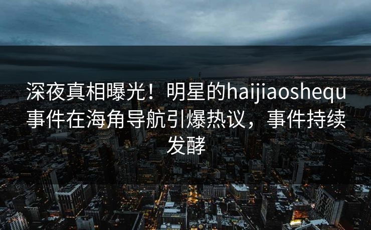深夜真相曝光！明星的haijiaoshequ事件在海角导航引爆热议，事件持续发酵