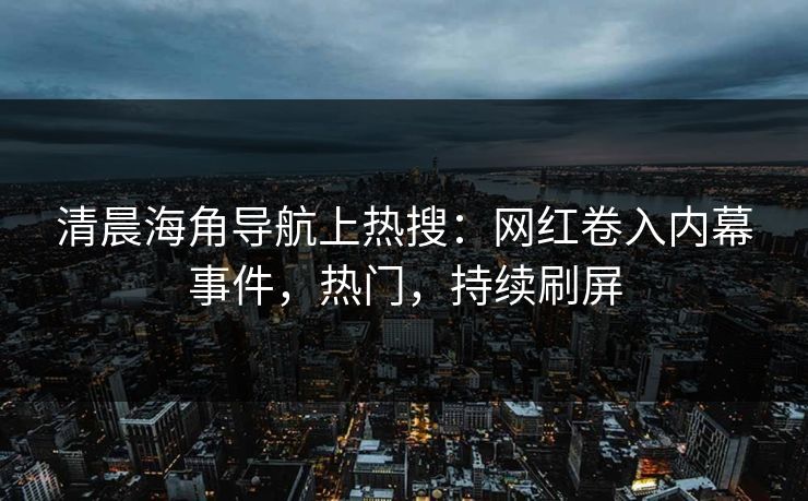 清晨海角导航上热搜：网红卷入内幕事件，热门，持续刷屏