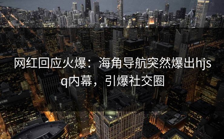 网红回应火爆：海角导航突然爆出hjsq内幕，引爆社交圈