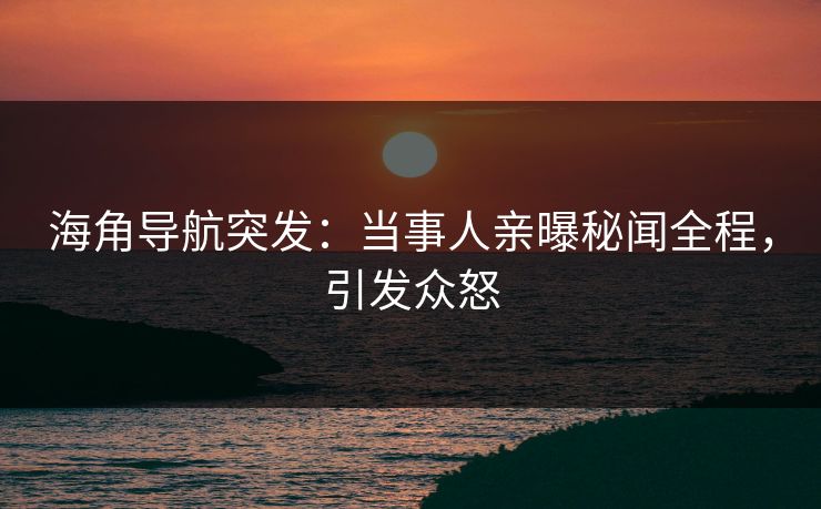 海角导航突发：当事人亲曝秘闻全程，引发众怒