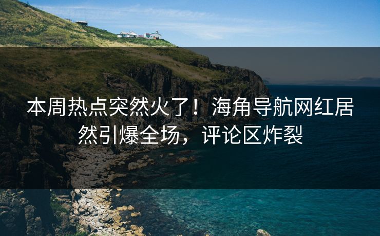 本周热点突然火了！海角导航网红居然引爆全场，评论区炸裂