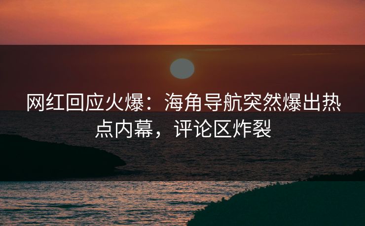 网红回应火爆：海角导航突然爆出热点内幕，评论区炸裂