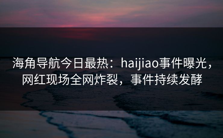 海角导航今日最热：haijiao事件曝光，网红现场全网炸裂，事件持续发酵