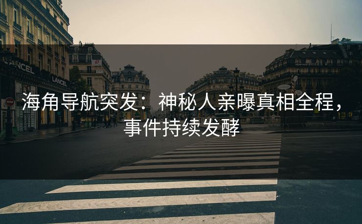 海角导航突发：神秘人亲曝真相全程，事件持续发酵