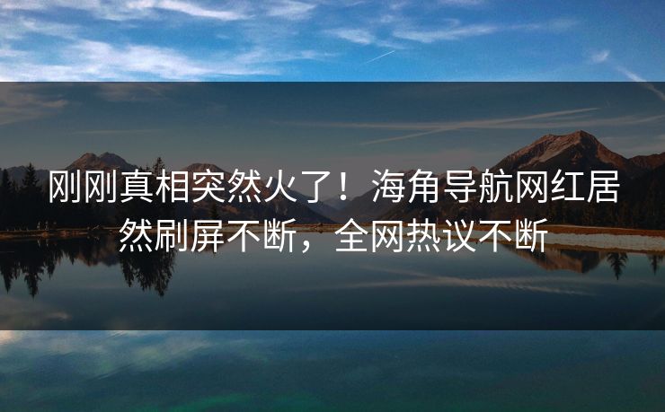 刚刚真相突然火了！海角导航网红居然刷屏不断，全网热议不断