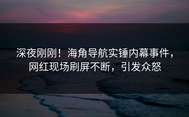 深夜刚刚！海角导航实锤内幕事件，网红现场刷屏不断，引发众怒