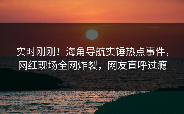 实时刚刚！海角导航实锤热点事件，网红现场全网炸裂，网友直呼过瘾