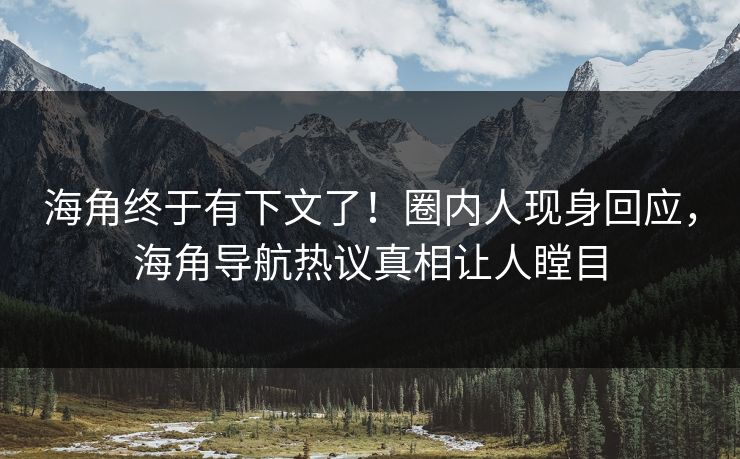 海角终于有下文了！圈内人现身回应，海角导航热议真相让人瞠目
