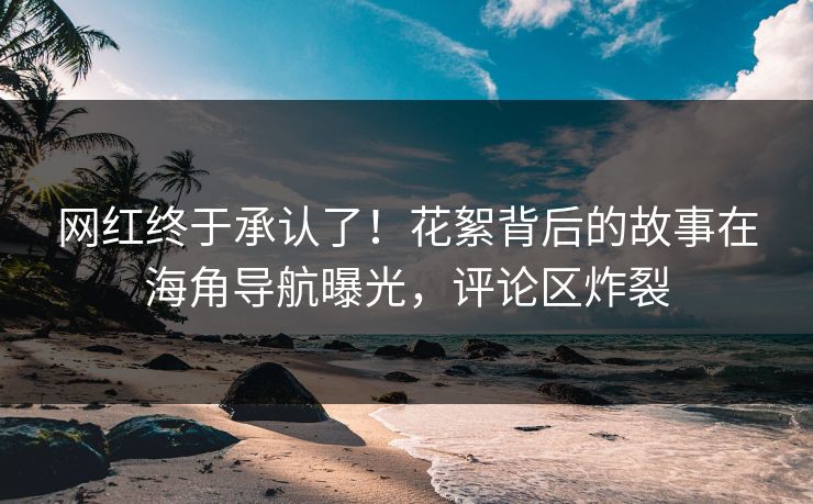 网红终于承认了！花絮背后的故事在海角导航曝光，评论区炸裂