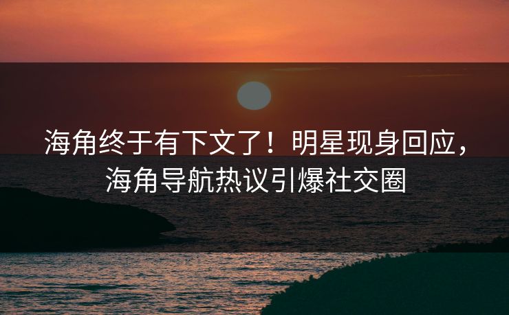 海角终于有下文了！明星现身回应，海角导航热议引爆社交圈