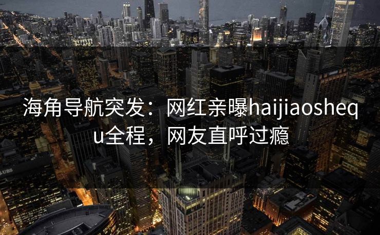 海角导航突发：网红亲曝haijiaoshequ全程，网友直呼过瘾