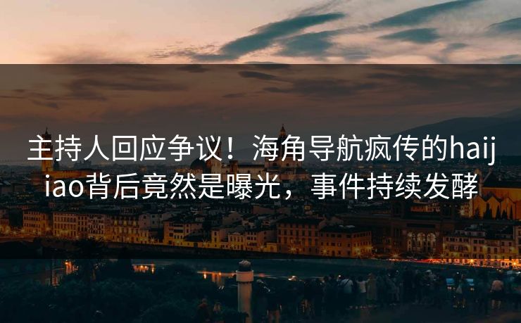 主持人回应争议！海角导航疯传的haijiao背后竟然是曝光，事件持续发酵