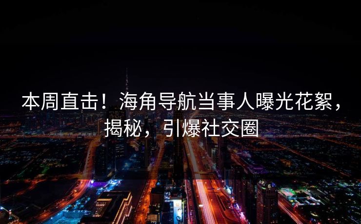 本周直击！海角导航当事人曝光花絮，揭秘，引爆社交圈