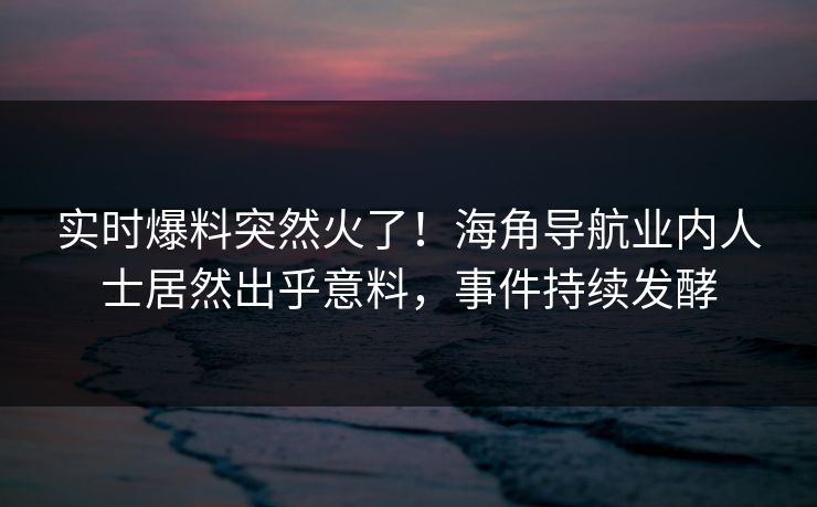实时爆料突然火了！海角导航业内人士居然出乎意料，事件持续发酵