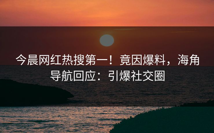 今晨网红热搜第一！竟因爆料，海角导航回应：引爆社交圈
