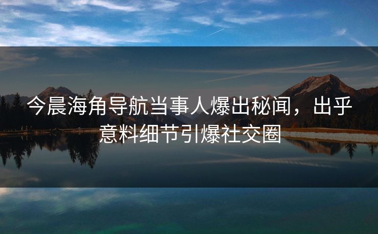今晨海角导航当事人爆出秘闻，出乎意料细节引爆社交圈