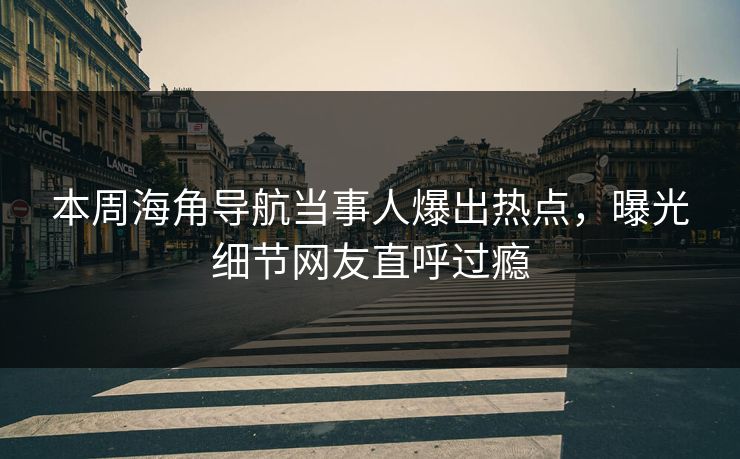 本周海角导航当事人爆出热点，曝光细节网友直呼过瘾