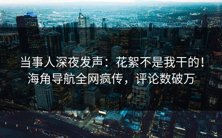 当事人深夜发声：花絮不是我干的！海角导航全网疯传，评论数破万