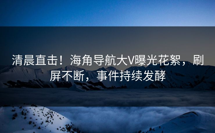 清晨直击！海角导航大V曝光花絮，刷屏不断，事件持续发酵