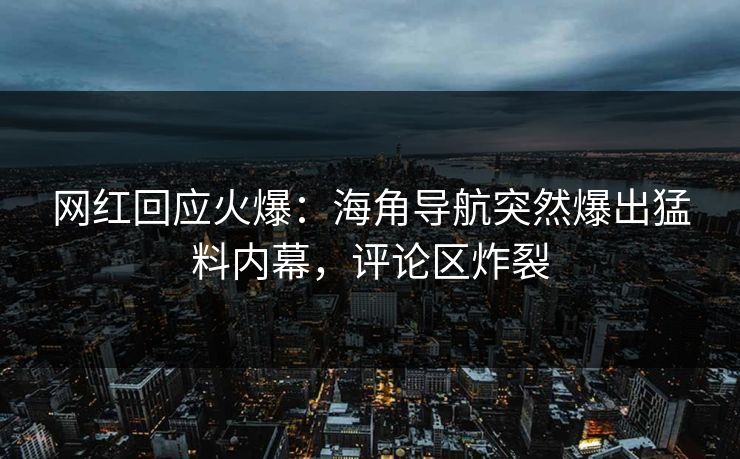 网红回应火爆：海角导航突然爆出猛料内幕，评论区炸裂