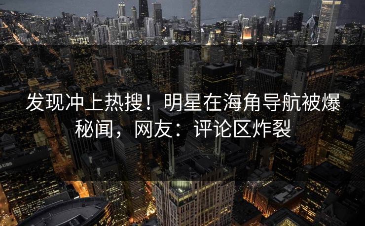 发现冲上热搜！明星在海角导航被爆秘闻，网友：评论区炸裂