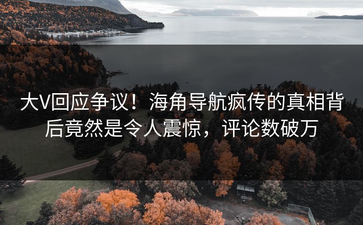 大V回应争议！海角导航疯传的真相背后竟然是令人震惊，评论数破万