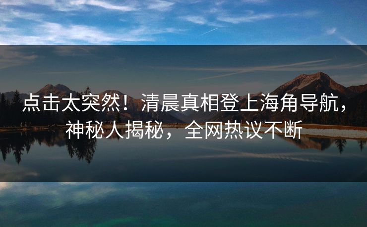 点击太突然！清晨真相登上海角导航，神秘人揭秘，全网热议不断