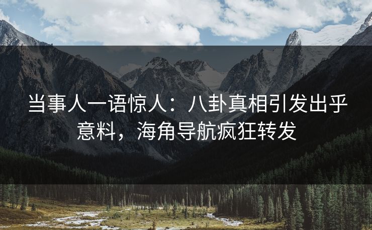 当事人一语惊人：八卦真相引发出乎意料，海角导航疯狂转发