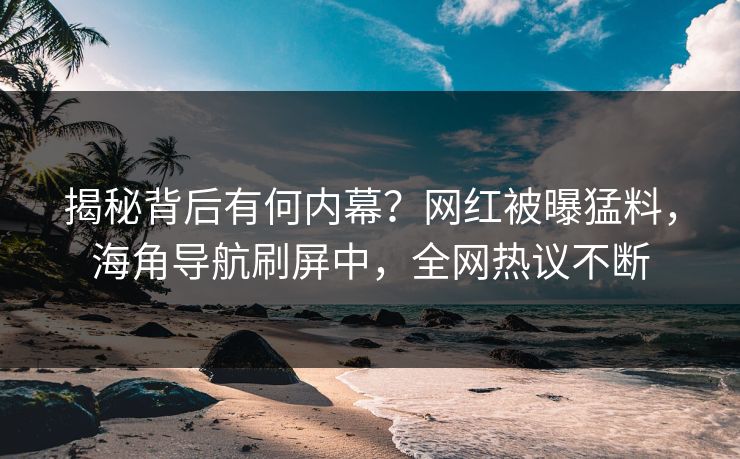 揭秘背后有何内幕？网红被曝猛料，海角导航刷屏中，全网热议不断