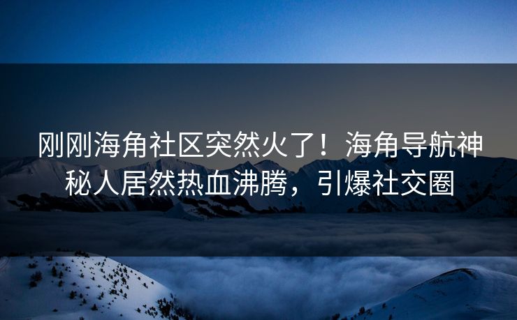 刚刚海角社区突然火了！海角导航神秘人居然热血沸腾，引爆社交圈