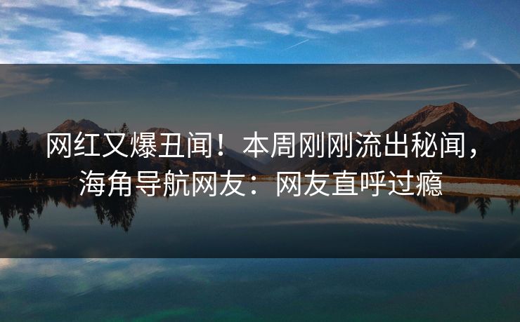 网红又爆丑闻！本周刚刚流出秘闻，海角导航网友：网友直呼过瘾