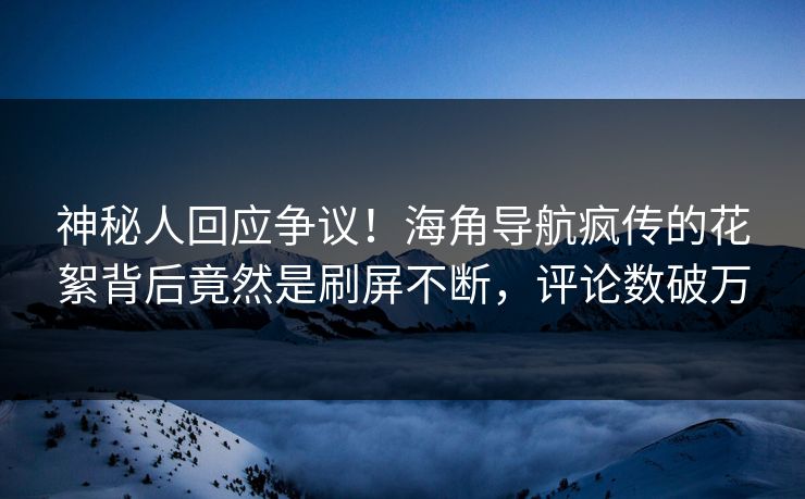 神秘人回应争议！海角导航疯传的花絮背后竟然是刷屏不断，评论数破万