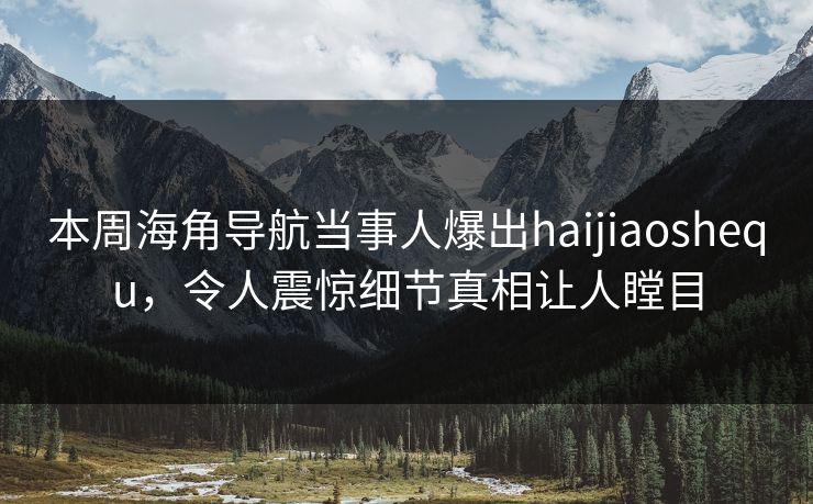 本周海角导航当事人爆出haijiaoshequ，令人震惊细节真相让人瞠目