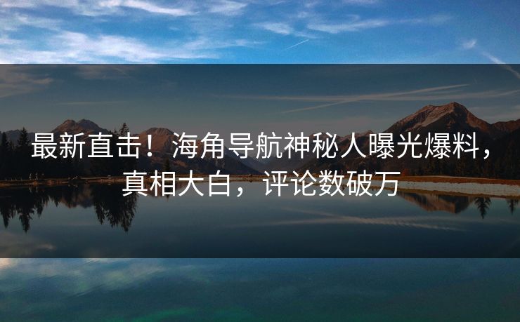 最新直击！海角导航神秘人曝光爆料，真相大白，评论数破万