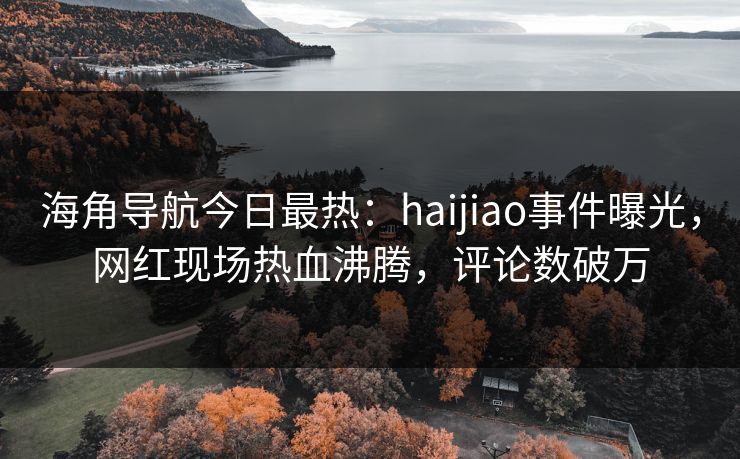 海角导航今日最热：haijiao事件曝光，网红现场热血沸腾，评论数破万