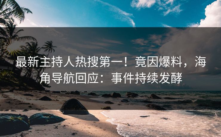 最新主持人热搜第一！竟因爆料，海角导航回应：事件持续发酵