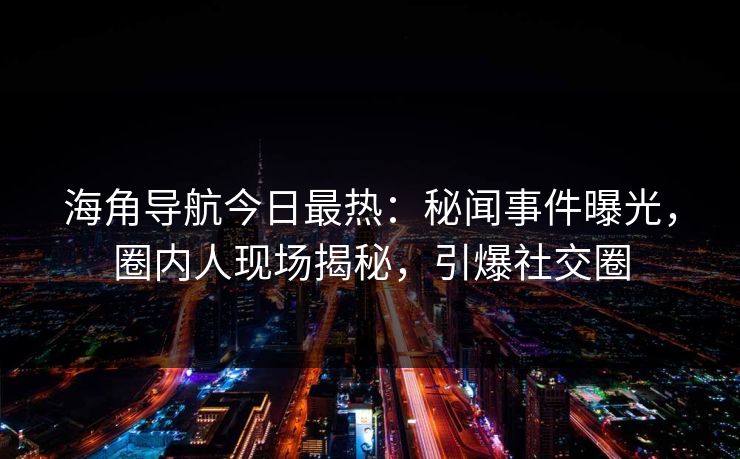海角导航今日最热：秘闻事件曝光，圈内人现场揭秘，引爆社交圈