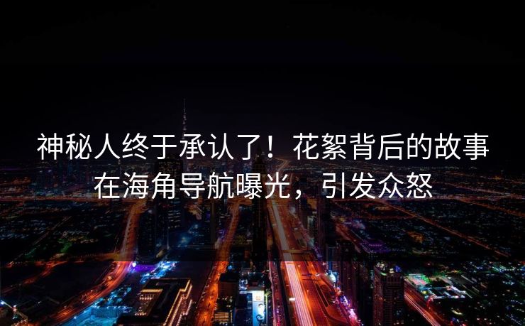 神秘人终于承认了！花絮背后的故事在海角导航曝光，引发众怒