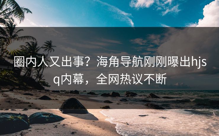 圈内人又出事？海角导航刚刚曝出hjsq内幕，全网热议不断