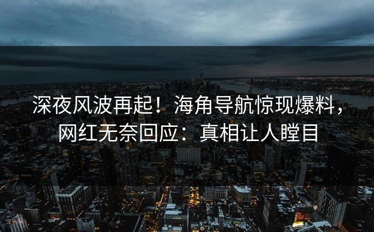深夜风波再起！海角导航惊现爆料，网红无奈回应：真相让人瞠目