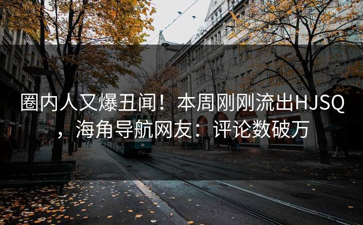 圈内人又爆丑闻！本周刚刚流出HJSQ，海角导航网友：评论数破万