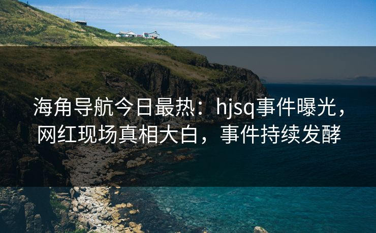 海角导航今日最热：hjsq事件曝光，网红现场真相大白，事件持续发酵