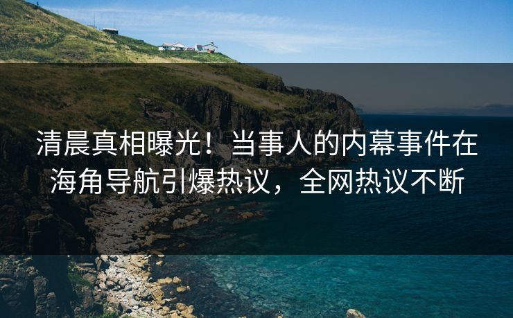 清晨真相曝光！当事人的内幕事件在海角导航引爆热议，全网热议不断
