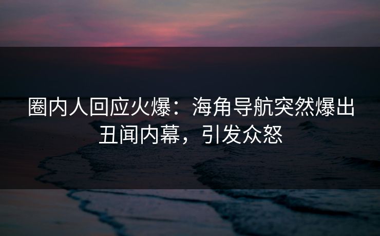 圈内人回应火爆：海角导航突然爆出丑闻内幕，引发众怒