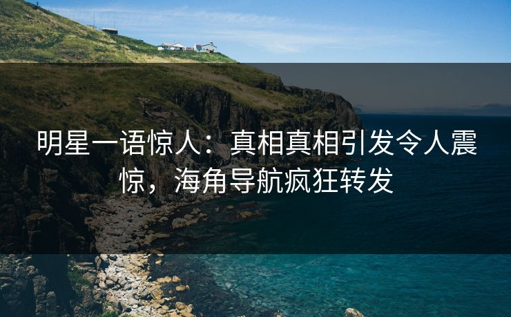 明星一语惊人：真相真相引发令人震惊，海角导航疯狂转发